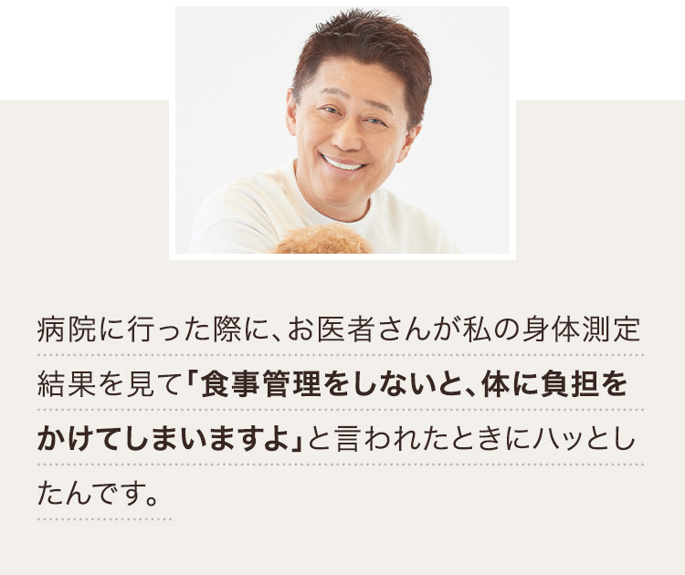 病院に行った際に、お医者さんが私の身体測定結果を見て「食事管理をしないと、体に負担をかけてしまいますよ」と言われたときにハッとしたんです。