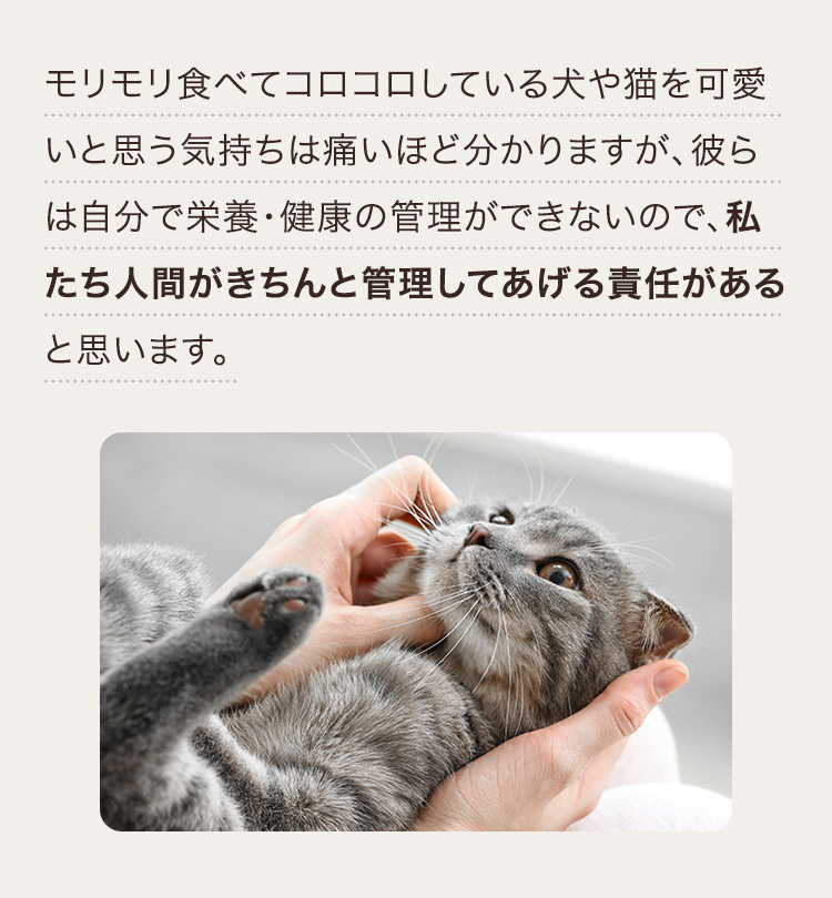 モリモリ食べてコロコロしている犬や猫を可愛いと思う気持ちは痛いほど分かりますが、彼らは自分で栄養・健康の管理ができないので、私たち人間がきちんと管理してあげる責任があると思います。