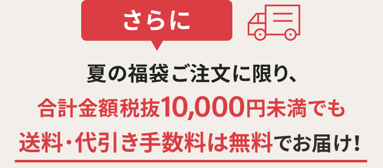 夏の福袋ご注文に限り、合計金額税抜10,000円未満でも送料・代引き手数料は無料でお届け!